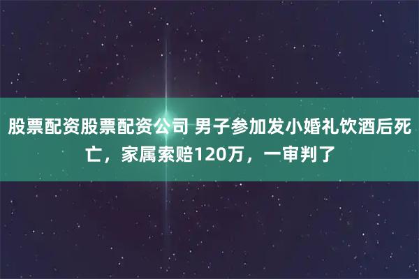 股票配资股票配资公司 男子参加发小婚礼饮酒后死亡，家属索赔120万，一审判了