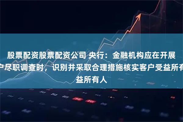 股票配资股票配资公司 央行：金融机构应在开展客户尽职调查时，识别并采取合理措施核实客户受益所有人