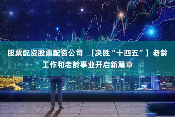 股票配资股票配资公司 【决胜“十四五”】老龄工作和老龄事业开启新篇章