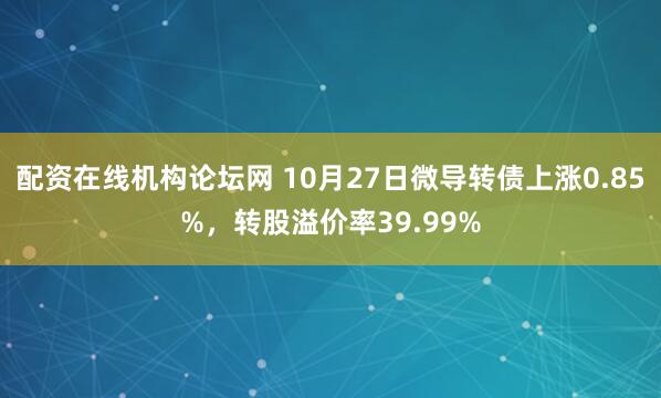 配资在线机构论坛网 10月27日微导转债上涨0.85%，转股溢价率39.99%