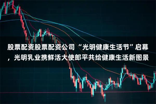 股票配资股票配资公司 “光明健康生活节”启幕，光明乳业携鲜活大使郎平共绘健康生活新图景