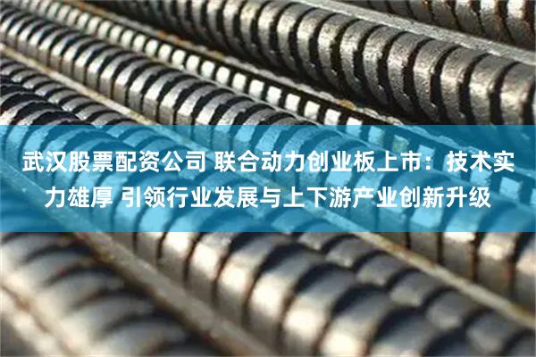 武汉股票配资公司 联合动力创业板上市：技术实力雄厚 引领行业发展与上下游产业创新升级