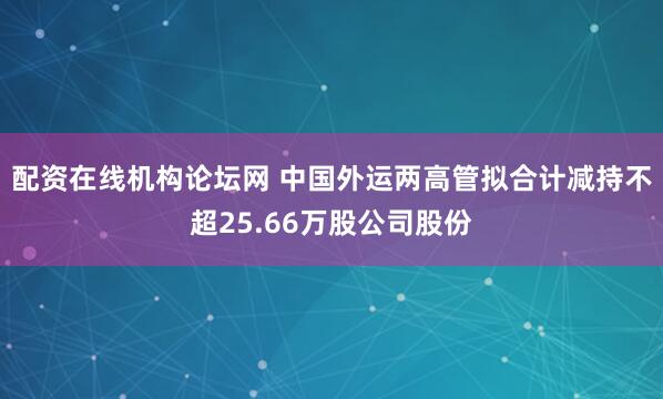 配资在线机构论坛网 中国外运两高管拟合计减持不超25.66万股公司股份