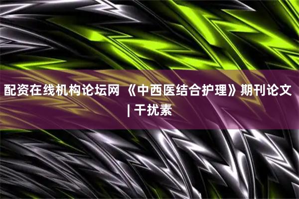 配资在线机构论坛网 《中西医结合护理》期刊论文 | 干扰素