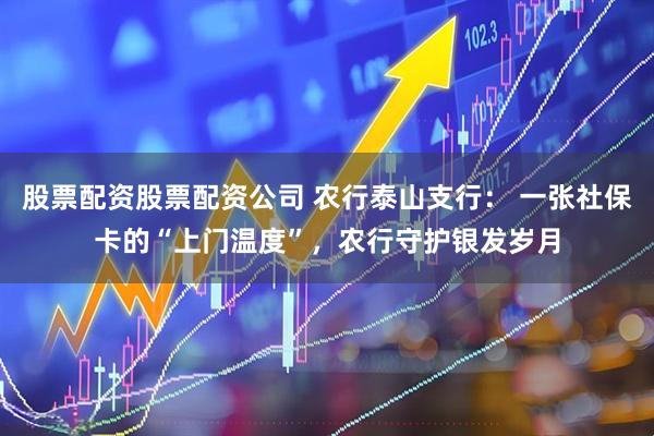 股票配资股票配资公司 农行泰山支行: 一张社保卡的“上门温度”,农行守护银发岁月