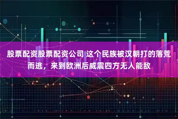 股票配资股票配资公司 这个民族被汉朝打的落荒而逃，来到欧洲后威震四方无人能敌