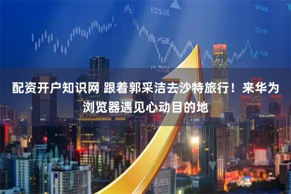 配资开户知识网 跟着郭采洁去沙特旅行！来华为浏览器遇见心动目的地