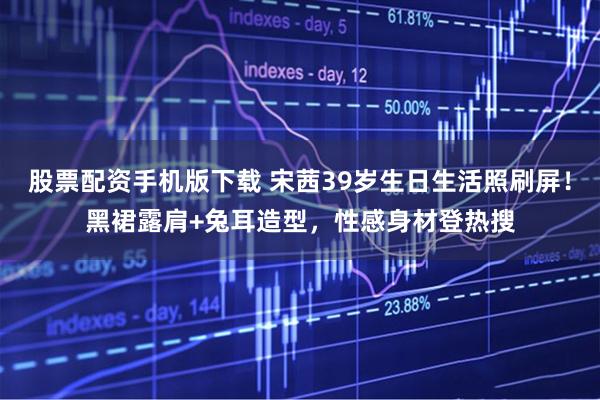 股票配资手机版下载 宋茜39岁生日生活照刷屏！黑裙露肩+兔耳造型，性感身材登热搜