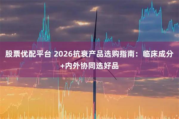 股票优配平台 2026抗衰产品选购指南：临床成分+内外协同选好品