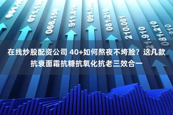 在线炒股配资公司 40+如何熬夜不垮脸？这几款抗衰面霜抗糖抗氧化抗老三效合一