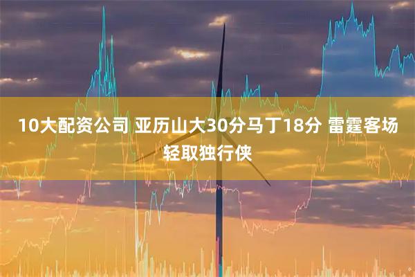 10大配资公司 亚历山大30分马丁18分 雷霆客场轻取独行侠