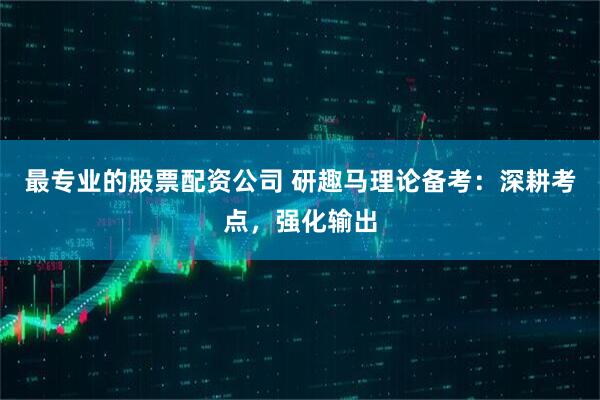 最专业的股票配资公司 研趣马理论备考：深耕考点，强化输出