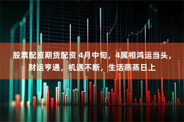 股票配资期货配资 4月中旬，4属相鸿运当头，财运亨通，机遇不断，生活蒸蒸日上