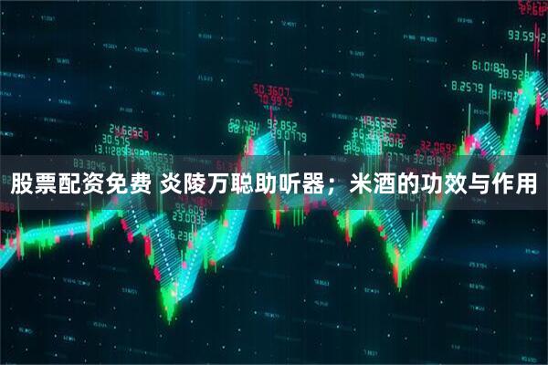 股票配资免费 炎陵万聪助听器;米酒的功效与作用