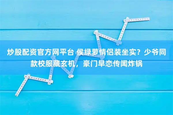 炒股配资官方网平台 侯绿萝情侣装坐实？少爷同款校服藏玄机，豪门早恋传闻炸锅