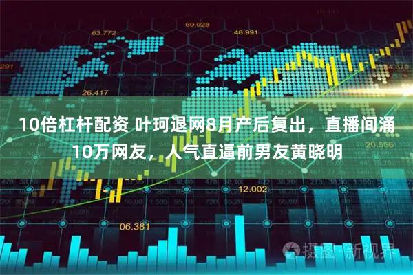 10倍杠杆配资 叶珂退网8月产后复出，直播间涌10万网友，人气直逼前男友黄晓明