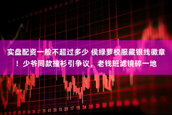 实盘配资一般不超过多少 侯绿萝校服藏银线徽章！少爷同款撞衫引争议，老钱班滤镜碎一地
