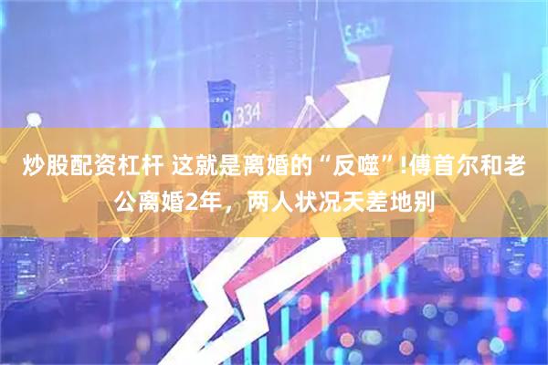 炒股配资杠杆 这就是离婚的“反噬”!傅首尔和老公离婚2年，两人状况天差地别
