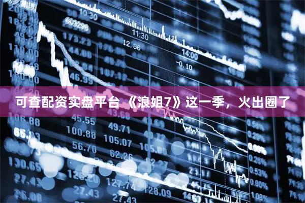 可查配资实盘平台 《浪姐7》这一季,火出圈了