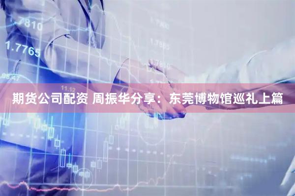 期货公司配资 周振华分享：东莞博物馆巡礼上篇