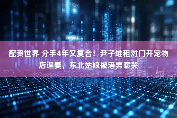 配资世界 分手4年又复合！尹子维租对门开宠物店追妻，东北姑娘被港男暖哭