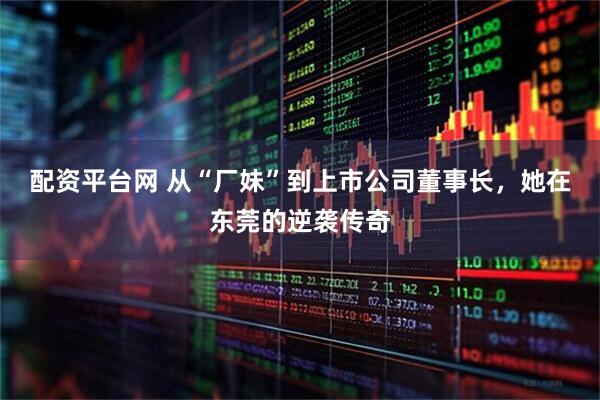 配资平台网 从“厂妹”到上市公司董事长，她在东莞的逆袭传奇