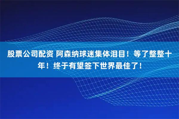 股票公司配资 阿森纳球迷集体泪目！等了整整十年！终于有望签下世界最佳了！