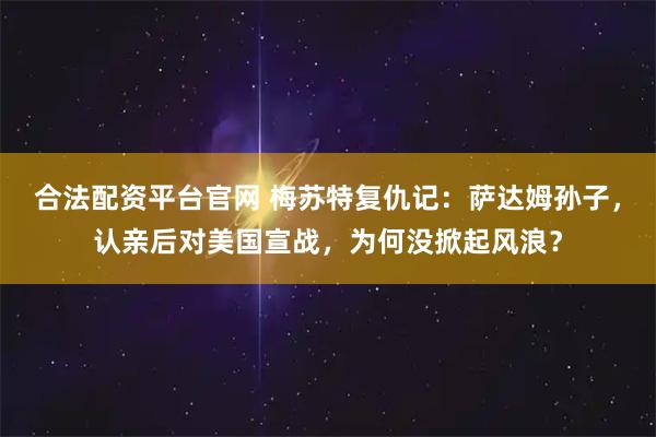 合法配资平台官网 梅苏特复仇记：萨达姆孙子，认亲后对美国宣战，为何没掀起风浪？