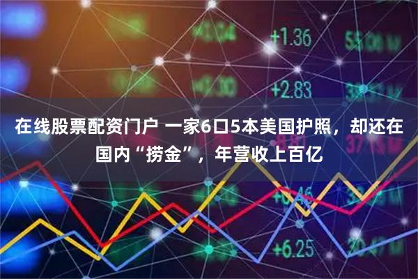 在线股票配资门户 一家6口5本美国护照，却还在国内“捞金”，年营收上百亿