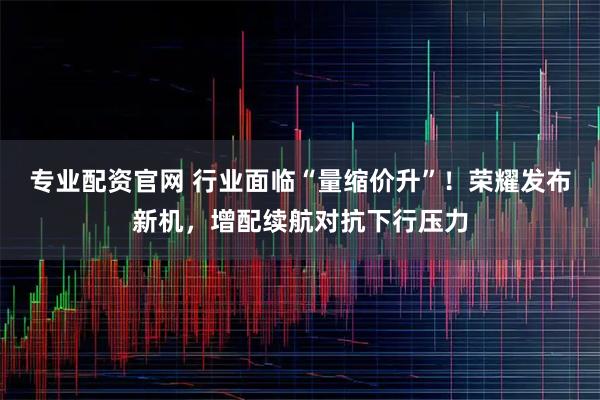 专业配资官网 行业面临“量缩价升”！荣耀发布新机，增配续航对抗下行压力