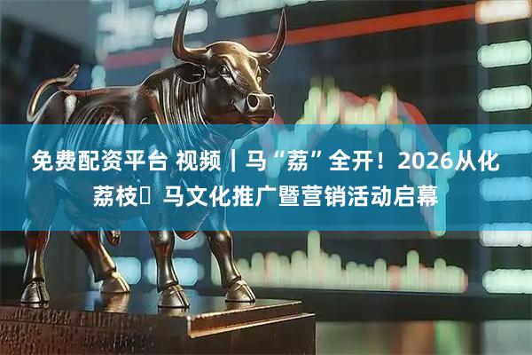 免费配资平台 视频｜马“荔”全开！2026从化荔枝・马文化推广暨营销活动启幕