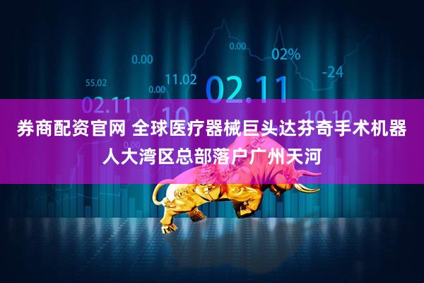 券商配资官网 全球医疗器械巨头达芬奇手术机器人大湾区总部落户广州天河