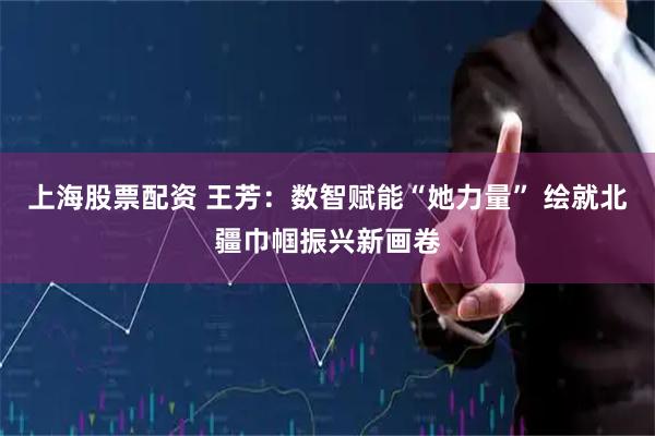 上海股票配资 王芳：数智赋能“她力量” 绘就北疆巾帼振兴新画卷