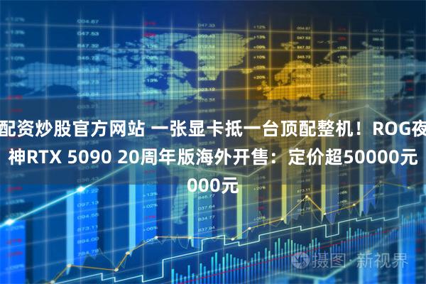 配资炒股官方网站 一张显卡抵一台顶配整机！ROG夜神RTX 5090 20周年版海外开售：定价超50000元