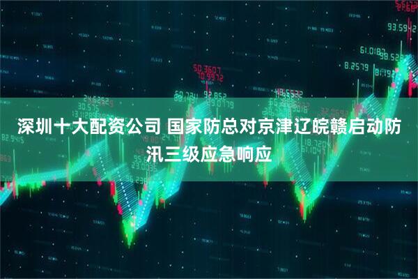 深圳十大配资公司 国家防总对京津辽皖赣启动防汛三级应急响应
