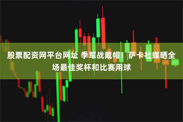 股票配资网平台网址 季军战戴帽！萨卡社媒晒全场最佳奖杯和比赛用球