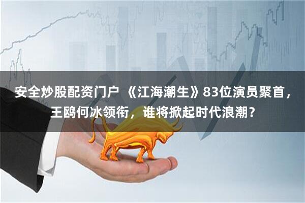 安全炒股配资门户 《江海潮生》83位演员聚首，王鸥何冰领衔，谁将掀起时代浪潮？