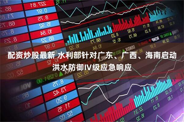 配资炒股最新 水利部针对广东、广西、海南启动洪水防御Ⅳ级应急响应
