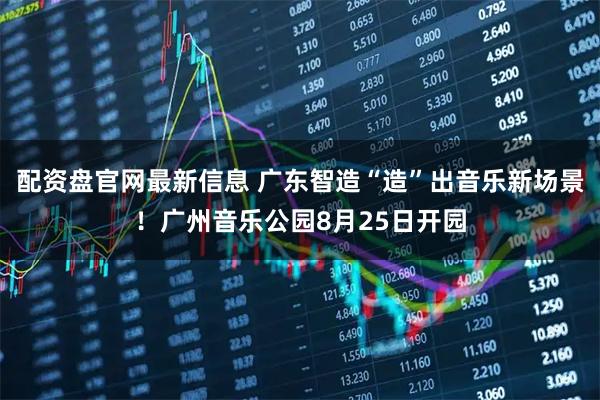 配资盘官网最新信息 广东智造“造”出音乐新场景！广州音乐公园8月25日开园