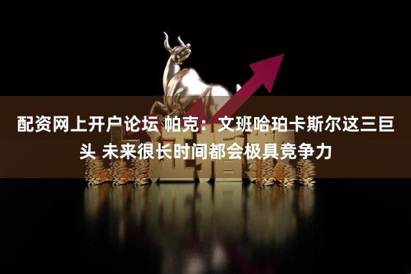 配资网上开户论坛 帕克：文班哈珀卡斯尔这三巨头 未来很长时间都会极具竞争力