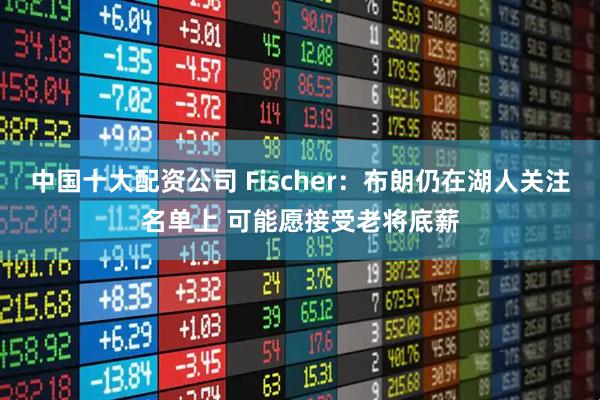 中国十大配资公司 Fischer：布朗仍在湖人关注名单上 可能愿接受老将底薪