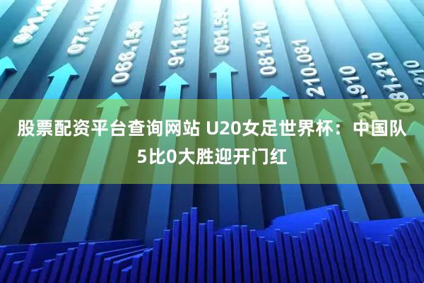 股票配资平台查询网站 U20女足世界杯：中国队5比0大胜迎开门红