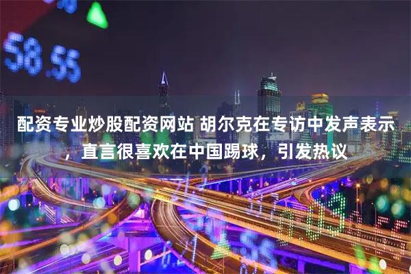 配资专业炒股配资网站 胡尔克在专访中发声表示,直言很喜欢在中国踢球,引发热议